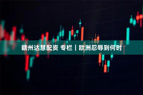 赣州达慧配资 专栏｜欧洲忍辱到何时