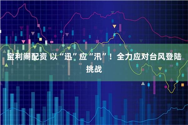 宝利阁配资 以“迅”应“汛”！全力应对台风登陆挑战