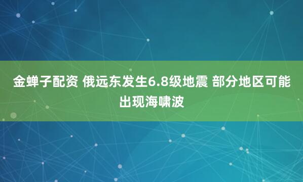 金蝉子配资 俄远东发生6.8级地震 部分地区可能出现海啸波
