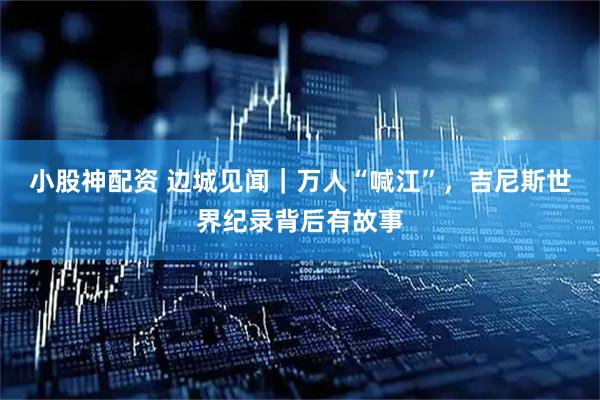 小股神配资 边城见闻｜万人“喊江”，吉尼斯世界纪录背后有故事