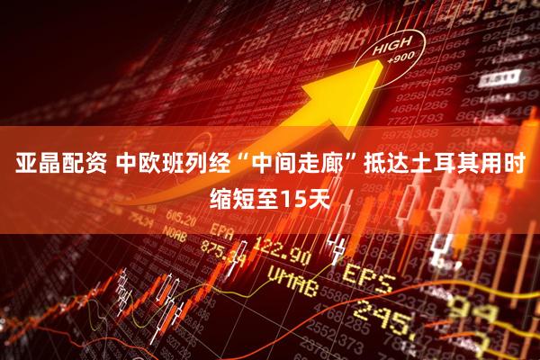 亚晶配资 中欧班列经“中间走廊”抵达土耳其用时缩短至15天