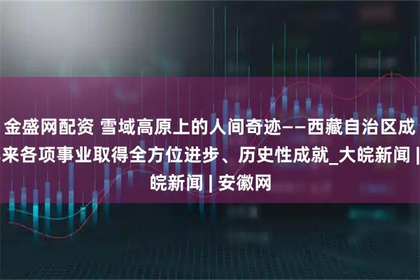 金盛网配资 雪域高原上的人间奇迹——西藏自治区成立60年来各项事业取得全方位进步、历史性成就_大皖新闻 | 安徽网