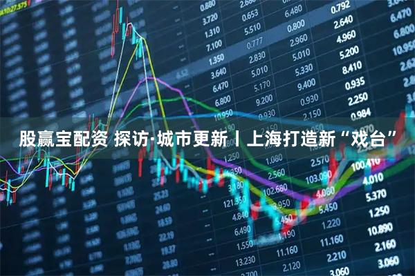 股赢宝配资 探访·城市更新丨上海打造新“戏台”