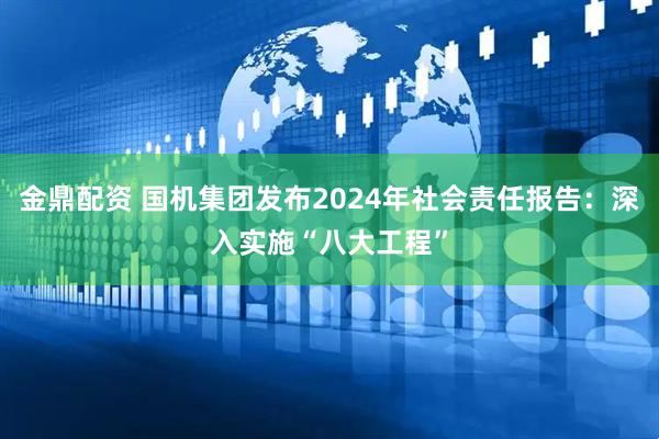 金鼎配资 国机集团发布2024年社会责任报告：深入实施“八大工程”