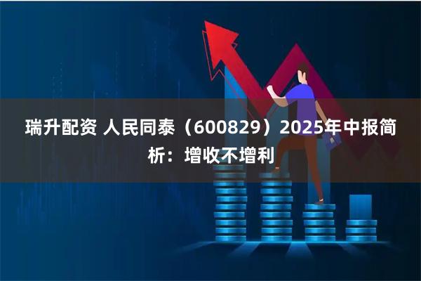瑞升配资 人民同泰（600829）2025年中报简析：增收不增利