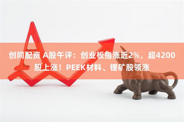 创同配资 A股午评：创业板指涨近2%，超4200股上涨！PEEK材料、锂矿股领涨