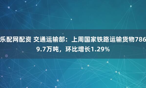 乐配网配资 交通运输部：上周国家铁路运输货物7869.7万吨，环比增长1.29%