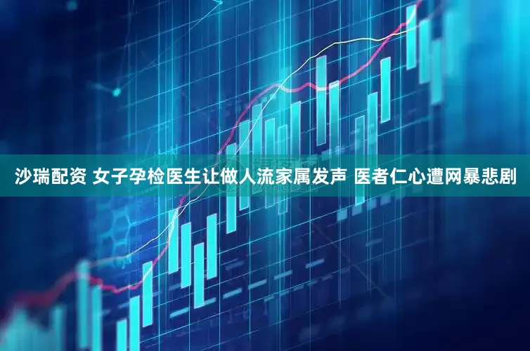 沙瑞配资 女子孕检医生让做人流家属发声 医者仁心遭网暴悲剧