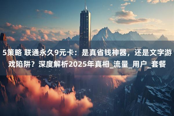 5策略 联通永久9元卡：是真省钱神器，还是文字游戏陷阱？深度解析2025年真相_流量_用户_套餐