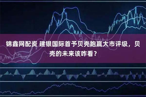 锦鑫网配资 建银国际首予贝壳跑赢大市评级，贝壳的未来该咋看？