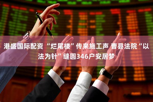 港盛国际配资 “烂尾楼”传来施工声 曹县法院“以法为针”缝圆346户安居梦
