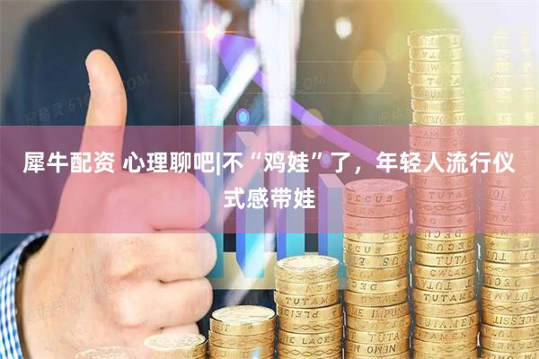犀牛配资 心理聊吧|不“鸡娃”了，年轻人流行仪式感带娃