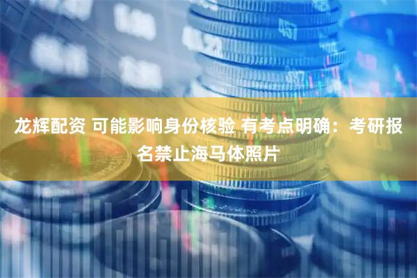 龙辉配资 可能影响身份核验 有考点明确：考研报名禁止海马体照片