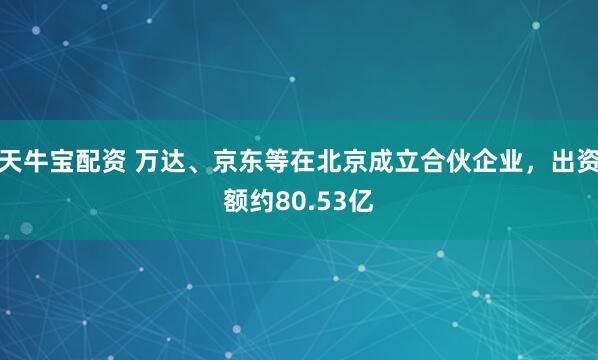 天牛宝配资 万达、京东等在北京成立合伙企业，出资额约80.53亿