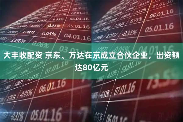 大丰收配资 京东、万达在京成立合伙企业，出资额达80亿元