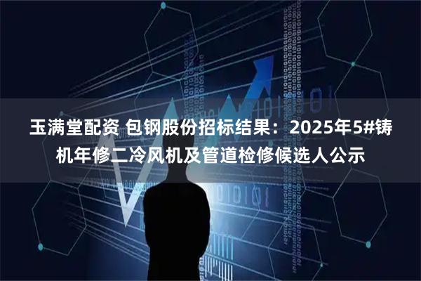 玉满堂配资 包钢股份招标结果：2025年5#铸机年修二冷风机及管道检修候选人公示