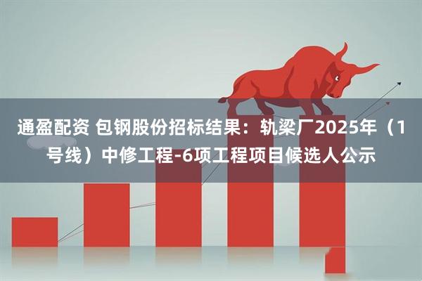 通盈配资 包钢股份招标结果：轨梁厂2025年（1号线）中修工程-6项工程项目候选人公示