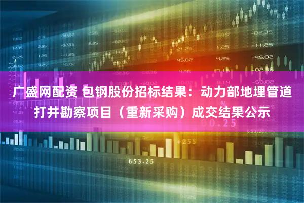 广盛网配资 包钢股份招标结果：动力部地埋管道打井勘察项目（重新采购）成交结果公示