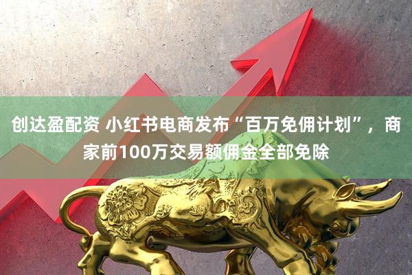 创达盈配资 小红书电商发布“百万免佣计划”，商家前100万交易额佣金全部免除