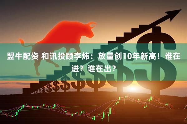 盟牛配资 和讯投顾李炜：放量创10年新高！谁在进？谁在出？
