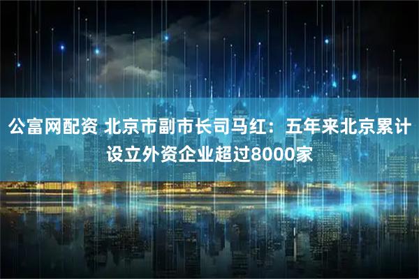 公富网配资 北京市副市长司马红：五年来北京累计设立外资企业超过8000家