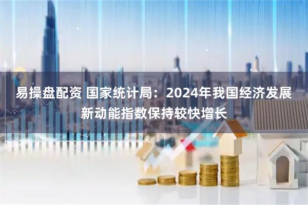易操盘配资 国家统计局：2024年我国经济发展新动能指数保持较快增长