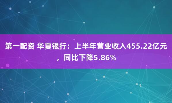 第一配资 华夏银行：上半年营业收入455.22亿元，同比下降5.86%