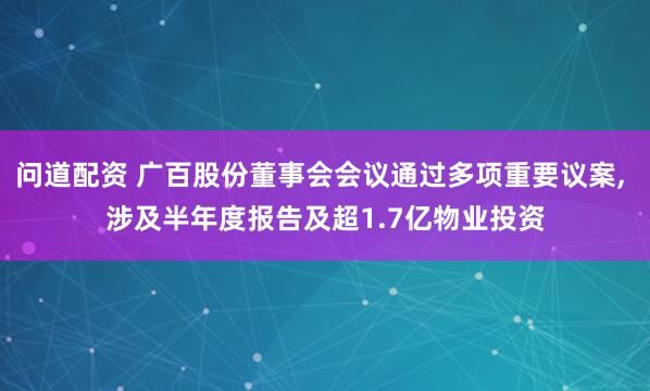 问道配资 广百股份董事会会议通过多项重要议案, 涉及半年度报告及超1.7亿物业投资