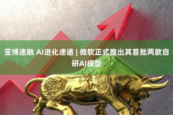 亚博速融 AI进化速递 | 微软正式推出其首批两款自研AI模型