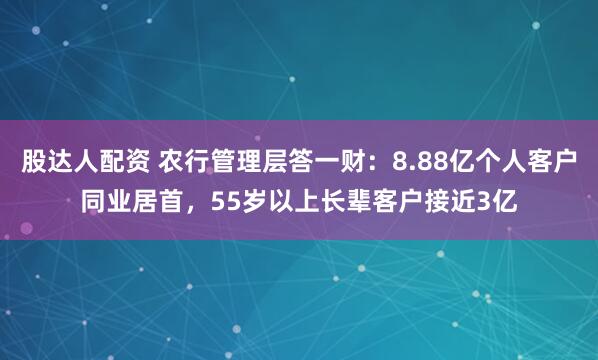 股达人配资 农行管理层答一财：8.88亿个人客户同业居首，55岁以上长辈客户接近3亿
