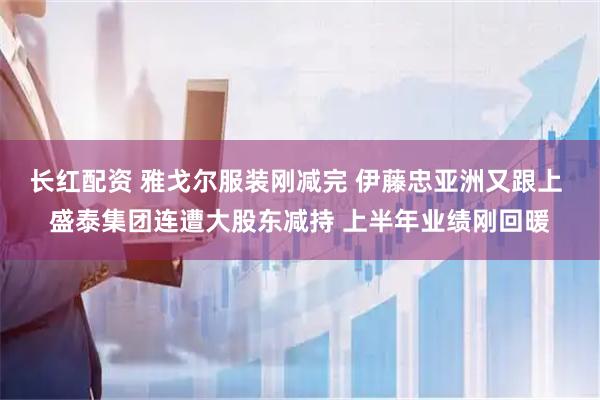 长红配资 雅戈尔服装刚减完 伊藤忠亚洲又跟上 盛泰集团连遭大股东减持 上半年业绩刚回暖
