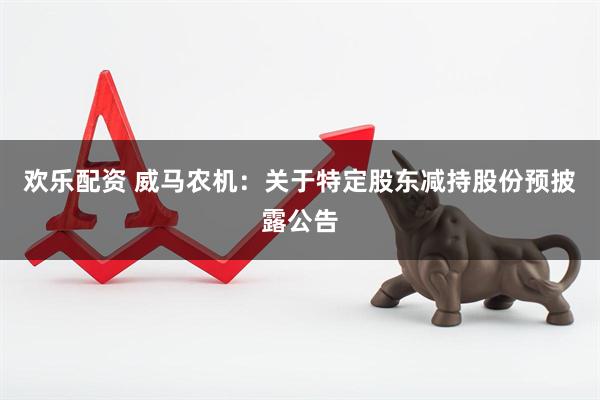 欢乐配资 威马农机：关于特定股东减持股份预披露公告