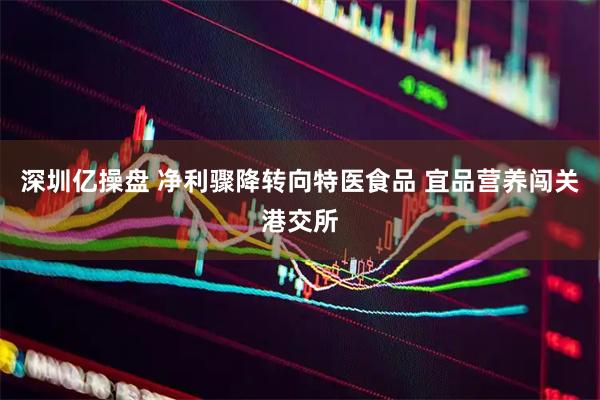 深圳亿操盘 净利骤降转向特医食品 宜品营养闯关港交所