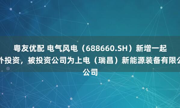 粤友优配 电气风电（688660.SH）新增一起对外投资，被投资公司为上电（瑞昌）新能源装备有限公司