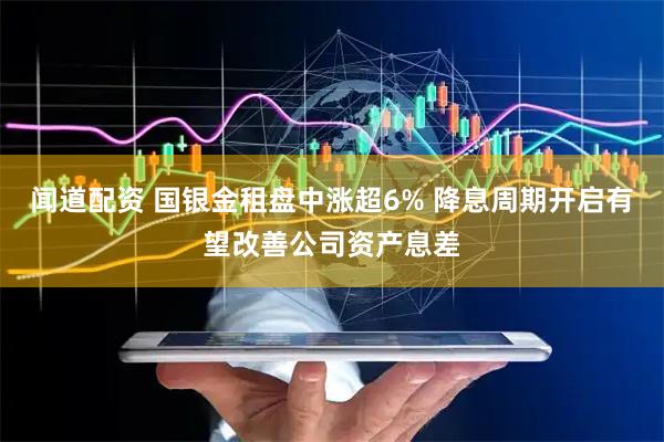 闻道配资 国银金租盘中涨超6% 降息周期开启有望改善公司资产息差