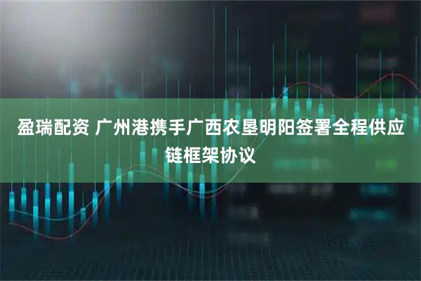 盈瑞配资 广州港携手广西农垦明阳签署全程供应链框架协议