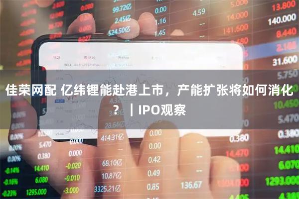 佳荣网配 亿纬锂能赴港上市，产能扩张将如何消化？｜IPO观察