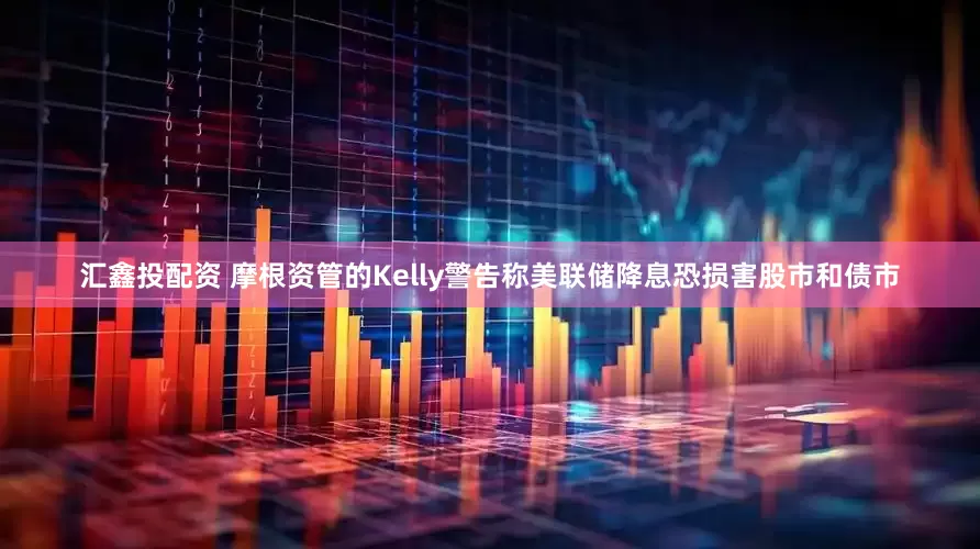 汇鑫投配资 摩根资管的Kelly警告称美联储降息恐损害股市和债市