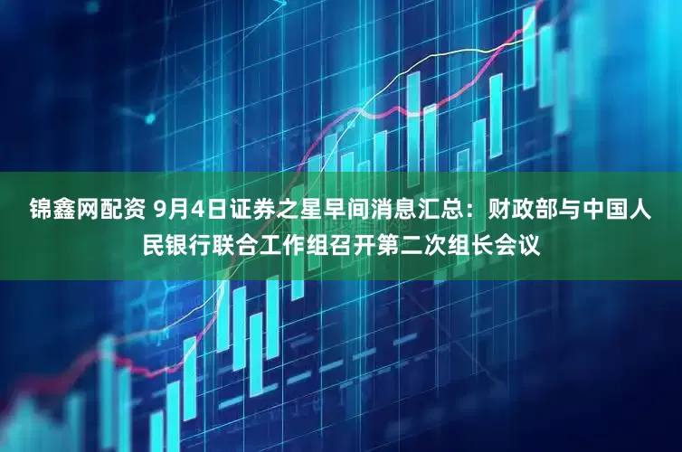 锦鑫网配资 9月4日证券之星早间消息汇总：财政部与中国人民银行联合工作组召开第二次组长会议