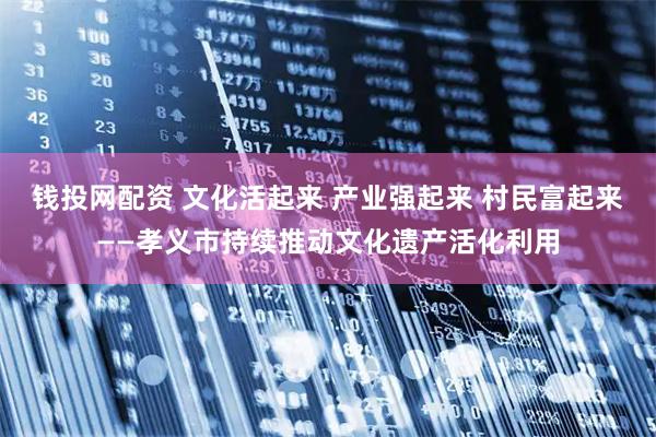 钱投网配资 文化活起来 产业强起来 村民富起来——孝义市持续推动文化遗产活化利用