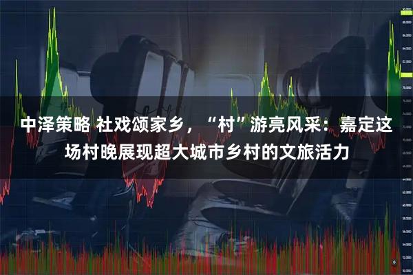中泽策略 社戏颂家乡，“村”游亮风采：嘉定这场村晚展现超大城市乡村的文旅活力