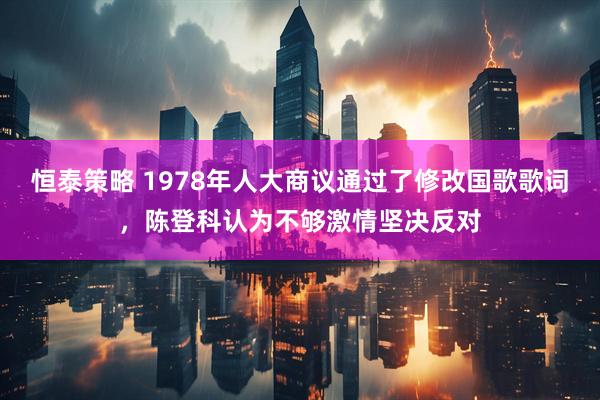 恒泰策略 1978年人大商议通过了修改国歌歌词，陈登科认为不够激情坚决反对