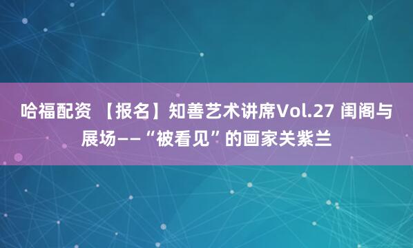 哈福配资 【报名】知善艺术讲席Vol.27 闺阁与展场——“被看见”的画家关紫兰