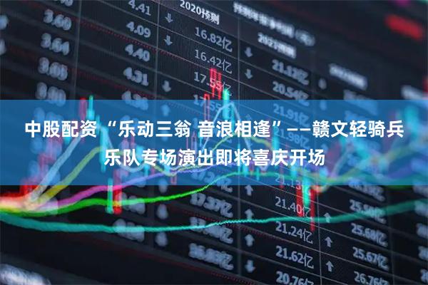 中股配资 “乐动三翁 音浪相逢”——赣文轻骑兵乐队专场演出即将喜庆开场