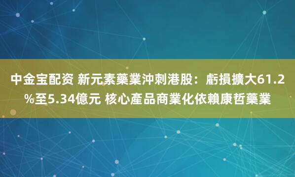 中金宝配资 新元素藥業沖刺港股：虧損擴大61.2%至5.34億元 核心產品商業化依賴康哲藥業
