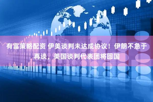 有富策略配资 伊美谈判未达成协议！伊朗不急于再谈，美国谈判代表团将回国